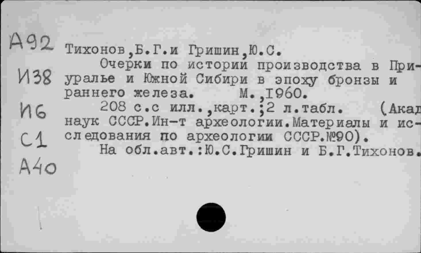 ﻿А92.
И 3g
Hb
Cl
Mo
Тихонов,Б.Г.и Гришин,Ю.С.
Очерки по истории производства в Приуралье и Южной Сибири в эпоху бронзы и раннего железа. М.,1960.
208 с.с илл.,карт. ;2 л.табл. (.Акадз наук СССР.Ин—т археологии.Материалы и исследования по археологии СССР.№90).
На обл.авт.:Ю.С.Гришин и Б.Г.Тихонов.